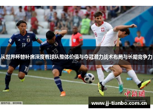 从世界杯替补席深度看球队整体价值与夺冠潜力战术布局与长期竞争力