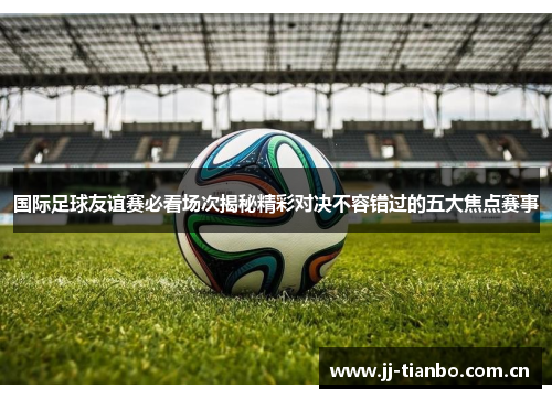 国际足球友谊赛必看场次揭秘精彩对决不容错过的五大焦点赛事
